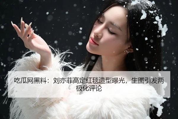 吃瓜网黑料：刘亦菲高定红毯造型曝光，生图引发两极化评论
